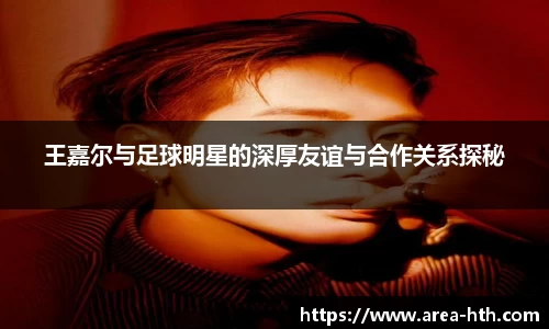 王嘉尔与足球明星的深厚友谊与合作关系探秘